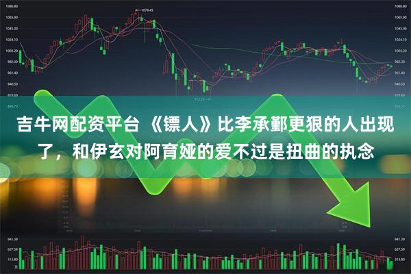 吉牛网配资平台 《镖人》比李承鄞更狠的人出现了，和伊玄对阿育娅的爱不过是扭曲的执念