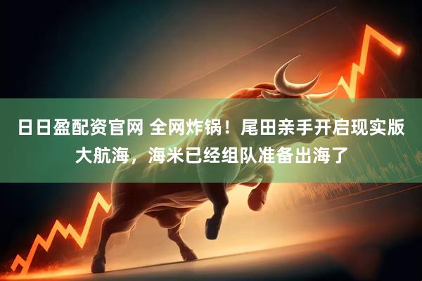 日日盈配资官网 全网炸锅！尾田亲手开启现实版大航海，海米已经组队准备出海了
