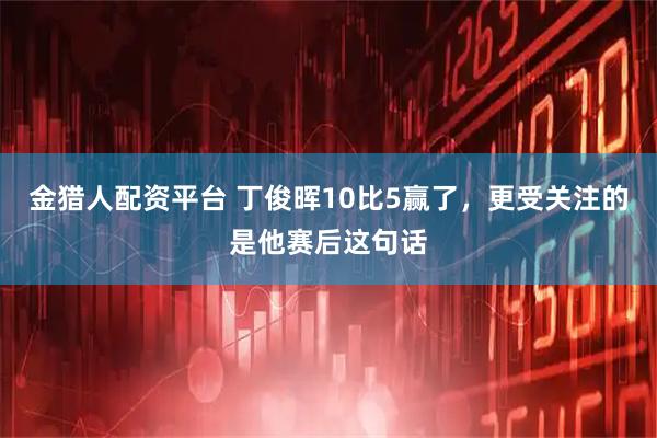 金猎人配资平台 丁俊晖10比5赢了，更受关注的是他赛后这句话