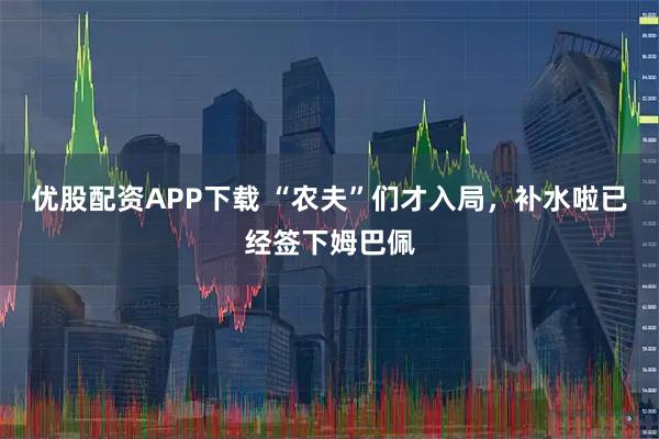 优股配资APP下载 “农夫”们才入局，补水啦已经签下姆巴佩