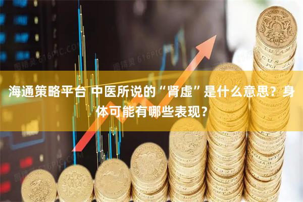 海通策略平台 中医所说的“肾虚”是什么意思？身体可能有哪些表现？