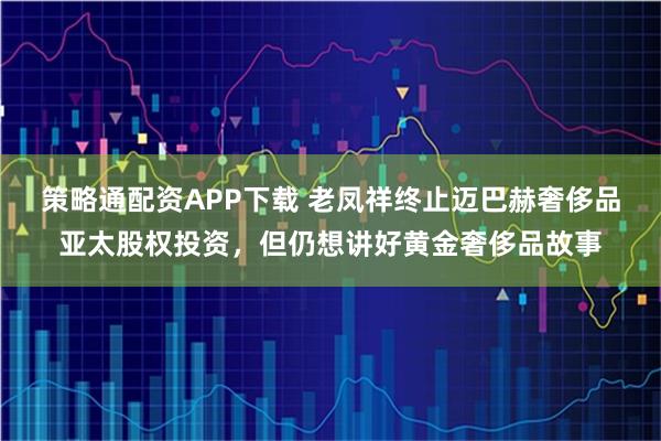 策略通配资APP下载 老凤祥终止迈巴赫奢侈品亚太股权投资，但仍想讲好黄金奢侈品故事